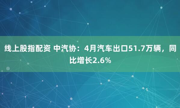 线上股指配资 中汽协：4月汽车出口51.7万辆，同比增长2.6%