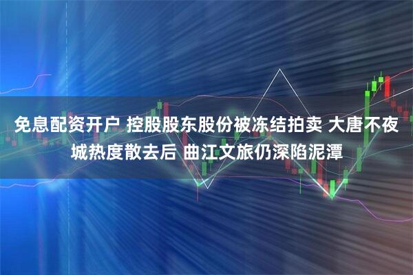 免息配资开户 控股股东股份被冻结拍卖 大唐不夜城热度散去后 曲江文旅仍深陷泥潭