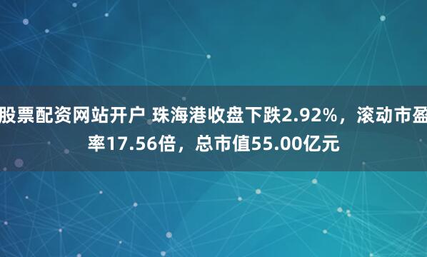 股票配资网站开户 珠海港收盘下跌2.92%，滚动市盈率17.56倍，总市值55.00亿元