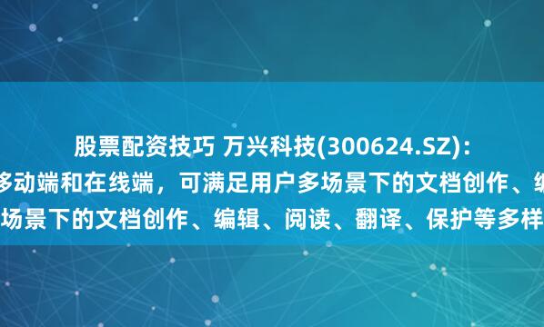 股票配资技巧 万兴科技(300624.SZ):目前产品已覆盖桌面端、移动端和在线端,可满足用户多场景下的文档创作、编辑、阅读、翻译、保护等多样需求