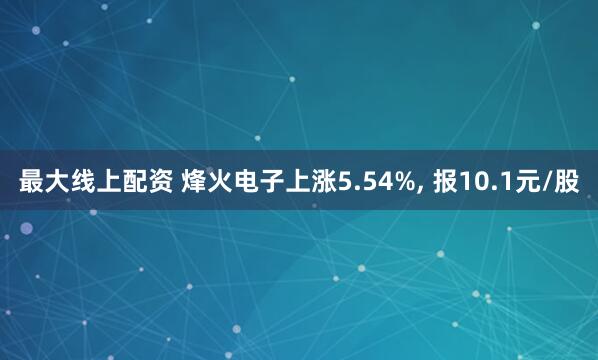 最大线上配资 烽火电子上涨5.54%, 报10.1元/股