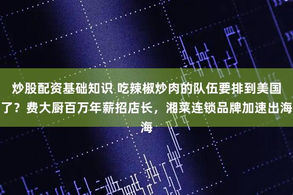 炒股配资基础知识 吃辣椒炒肉的队伍要排到美国了？费大厨百万年薪招店长，湘菜连锁品牌加速出海
