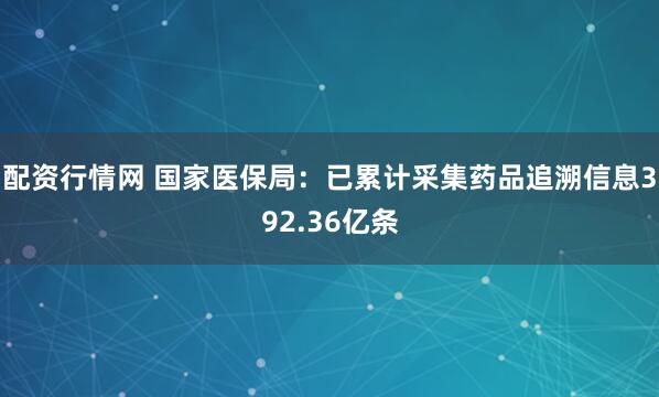配资行情网 国家医保局：已累计采集药品追溯信息392.36亿条