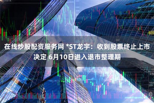 在线炒股配资服务网 *ST龙宇：收到股票终止上市决定 6月10日进入退市整理期