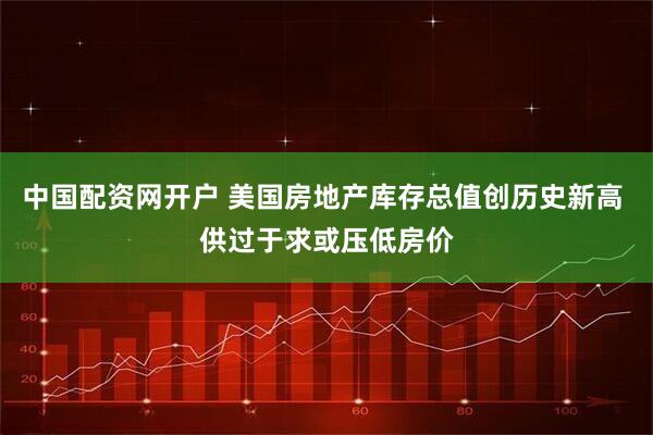 中国配资网开户 美国房地产库存总值创历史新高 供过于求或压低房价