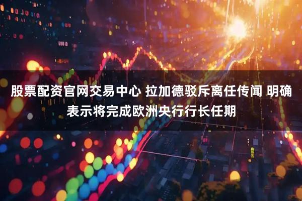股票配资官网交易中心 拉加德驳斥离任传闻 明确表示将完成欧洲央行行长任期