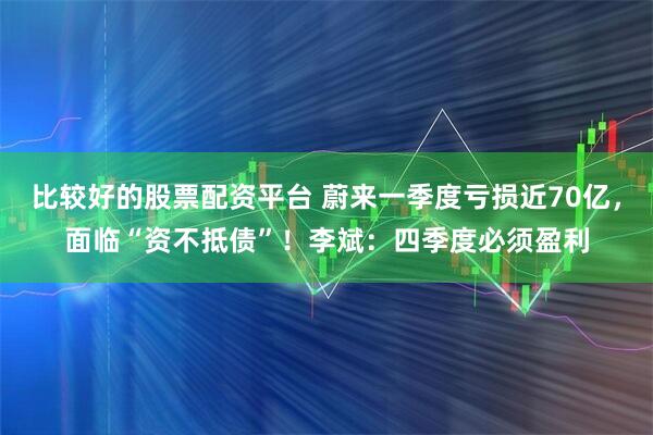 比较好的股票配资平台 蔚来一季度亏损近70亿，面临“资不抵债”！李斌：四季度必须盈利
