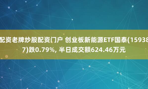 配资老牌炒股配资门户 创业板新能源ETF国泰(159387)跌0.79%, 半日成交额624.46万元