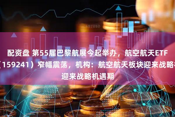 配资盘 第55届巴黎航展今起举办，航空航天ETF天弘（159241）窄幅震荡，机构：航空航天板块迎来战略机遇期
