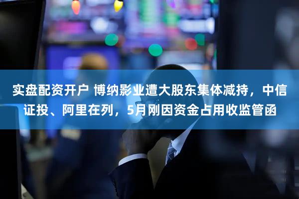 实盘配资开户 博纳影业遭大股东集体减持，中信证投、阿里在列，5月刚因资金占用收监管函