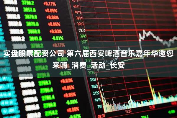 实盘股票配资公司 第六届西安啤酒音乐嘉年华邀您来嗨_消费_活动_长安