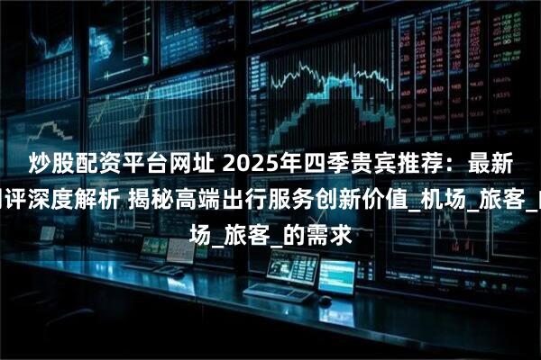 炒股配资平台网址 2025年四季贵宾推荐：最新权威测评深度解析 揭秘高端出行服务创新价值_机场_旅客_的需求