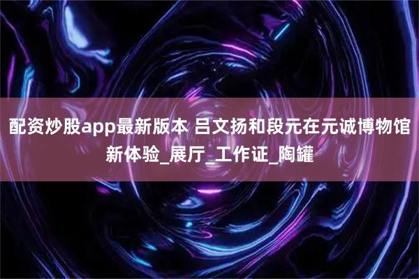 配资炒股app最新版本 吕文扬和段元在元诚博物馆新体验_展厅_工作证_陶罐