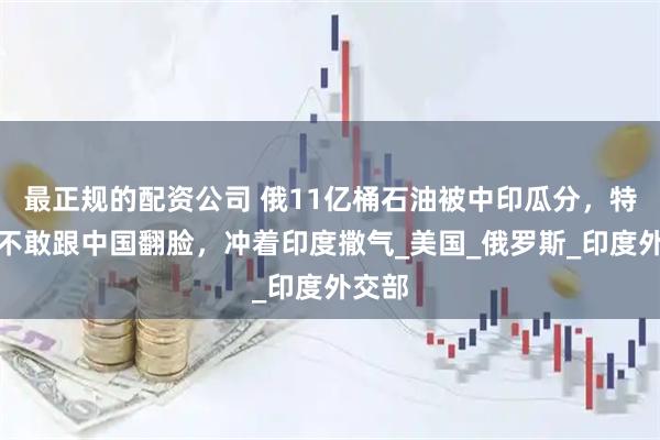 最正规的配资公司 俄11亿桶石油被中印瓜分，特朗普不敢跟中国翻脸，冲着印度撒气_美国_俄罗斯_印度外交部