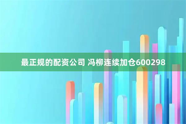 最正规的配资公司 冯柳连续加仓600298